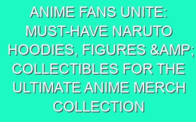 Anime Fans Unite: Must-Have Naruto Hoodies, Figures & Collectibles for the Ultimate Anime Merch Collection