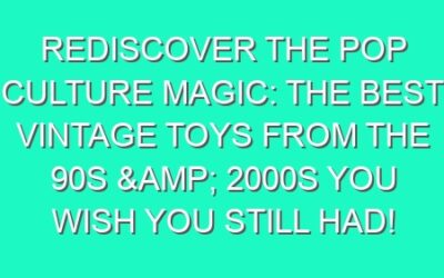 Rediscover the Pop Culture Magic: The Best Vintage Toys from the 90s & 2000s You Wish You Still Had!
