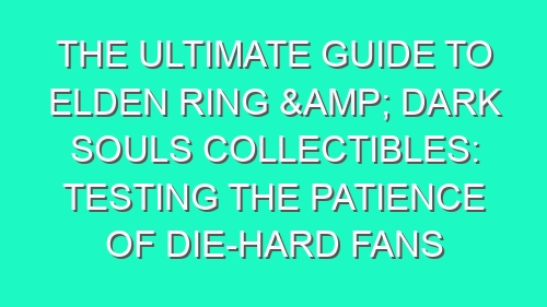 The Ultimate Guide to Elden Ring & Dark Souls Collectibles: Testing the Patience of Die-Hard Fans